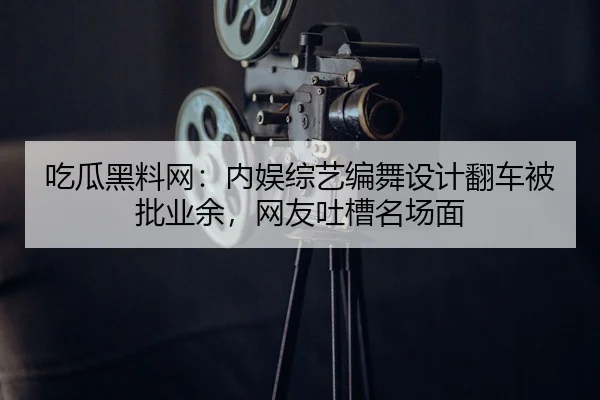 吃瓜黑料网：内娱综艺编舞设计翻车被批业余，网友吐槽名场面